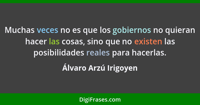 Muchas veces no es que los gobiernos no quieran hacer las cosas, sino que no existen las posibilidades reales para hacerlas.... - Álvaro Arzú Irigoyen