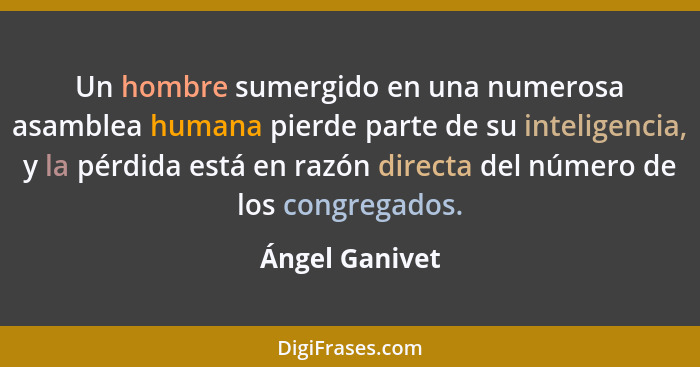 Un hombre sumergido en una numerosa asamblea humana pierde parte de su inteligencia, y la pérdida está en razón directa del número de... - Ángel Ganivet