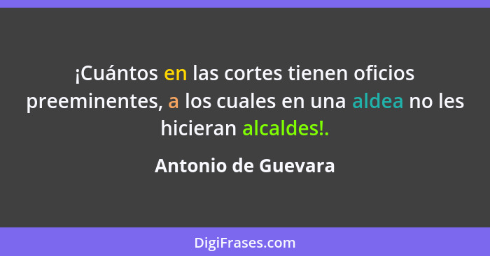 ¡Cuántos en las cortes tienen oficios preeminentes, a los cuales en una aldea no les hicieran alcaldes!.... - Antonio de Guevara