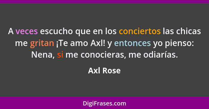 A veces escucho que en los conciertos las chicas me gritan ¡Te amo Axl! y entonces yo pienso: Nena, si me conocieras, me odiarías.... - Axl Rose