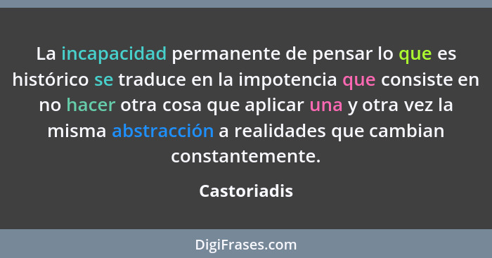 La incapacidad permanente de pensar lo que es histórico se traduce en la impotencia que consiste en no hacer otra cosa que aplicar una y... - Castoriadis