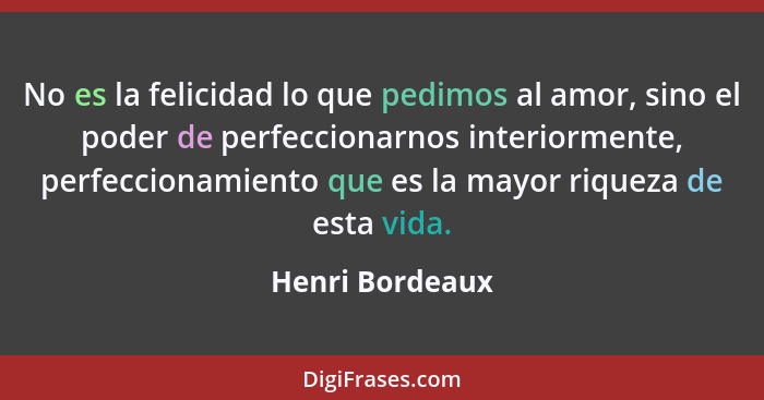 No es la felicidad lo que pedimos al amor, sino el poder de perfeccionarnos interiormente, perfeccionamiento que es la mayor riqueza... - Henri Bordeaux