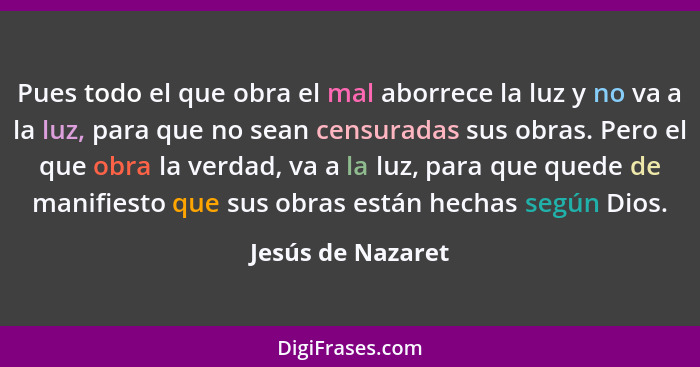 Pues todo el que obra el mal aborrece la luz y no va a la luz, para que no sean censuradas sus obras. Pero el que obra la verdad, v... - Jesús de Nazaret