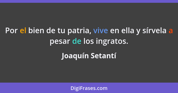 Por el bien de tu patria, vive en ella y sírvela a pesar de los ingratos.... - Joaquín Setantí