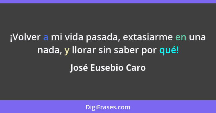 ¡Volver a mi vida pasada, extasiarme en una nada, y llorar sin saber por qué!... - José Eusebio Caro