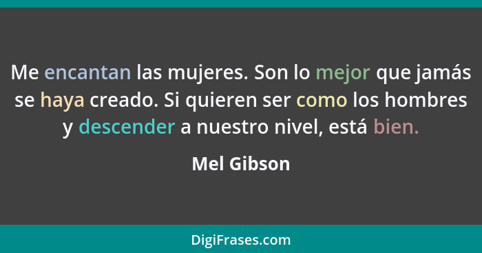 Me encantan las mujeres. Son lo mejor que jamás se haya creado. Si quieren ser como los hombres y descender a nuestro nivel, está bien.... - Mel Gibson