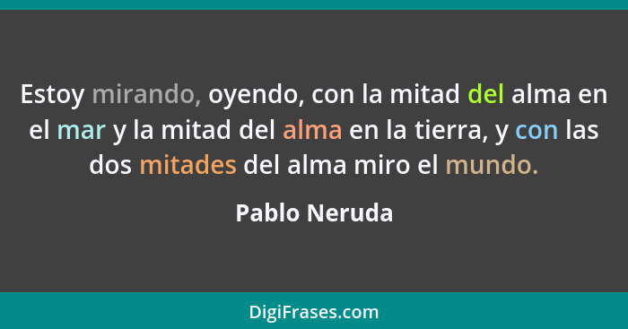 Estoy mirando, oyendo, con la mitad del alma en el mar y la mitad del alma en la tierra, y con las dos mitades del alma miro el mundo.... - Pablo Neruda