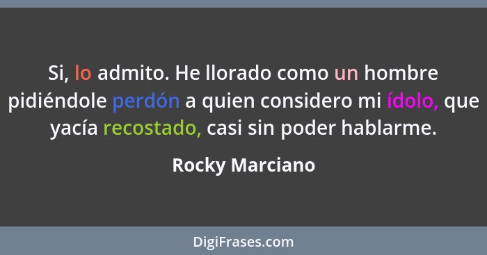 Si, lo admito. He llorado como un hombre pidiéndole perdón a quien considero mi ídolo, que yacía recostado, casi sin poder hablarme.... - Rocky Marciano