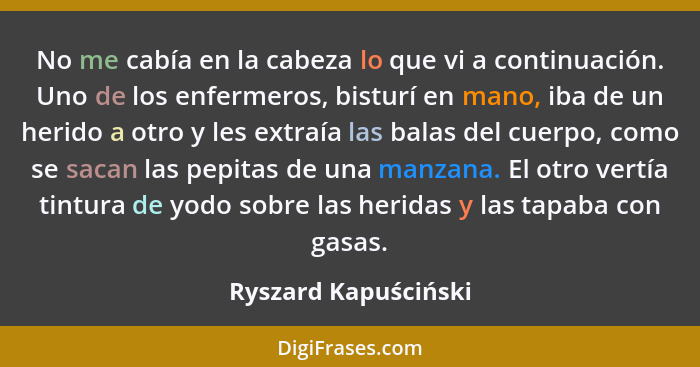 No me cabía en la cabeza lo que vi a continuación. Uno de los enfermeros, bisturí en mano, iba de un herido a otro y les extraía... - Ryszard Kapuściński