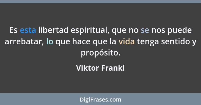 Es esta libertad espiritual, que no se nos puede arrebatar, lo que hace que la vida tenga sentido y propósito.... - Viktor Frankl