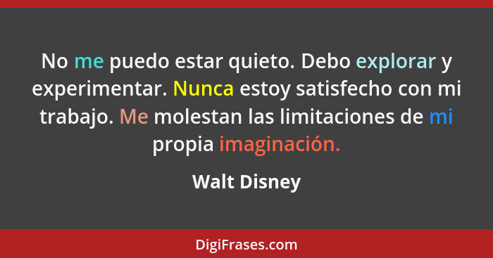 No me puedo estar quieto. Debo explorar y experimentar. Nunca estoy satisfecho con mi trabajo. Me molestan las limitaciones de mi propia... - Walt Disney