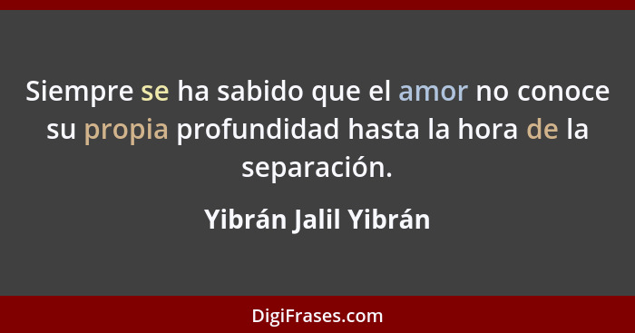 Siempre se ha sabido que el amor no conoce su propia profundidad hasta la hora de la separación.... - Yibrán Jalil Yibrán