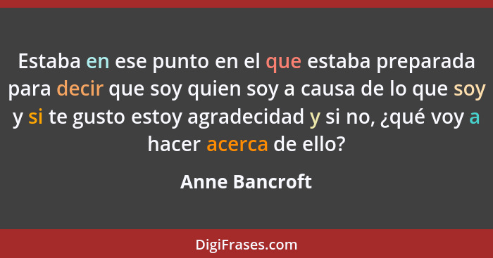 Estaba en ese punto en el que estaba preparada para decir que soy quien soy a causa de lo que soy y si te gusto estoy agradecidad y si... - Anne Bancroft