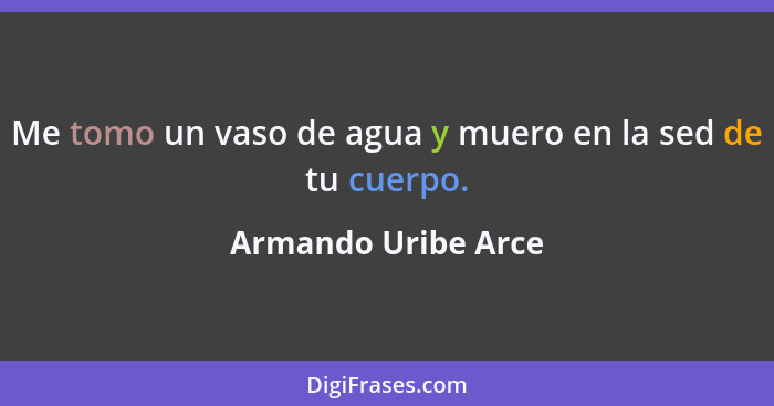 Me tomo un vaso de agua y muero en la sed de tu cuerpo.... - Armando Uribe Arce