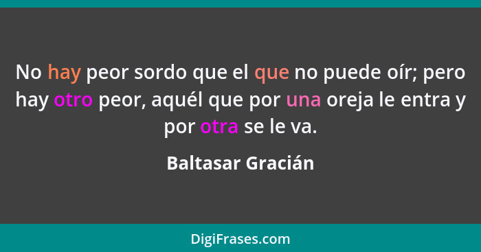 No hay peor sordo que el que no puede oír; pero hay otro peor, aquél que por una oreja le entra y por otra se le va.... - Baltasar Gracián