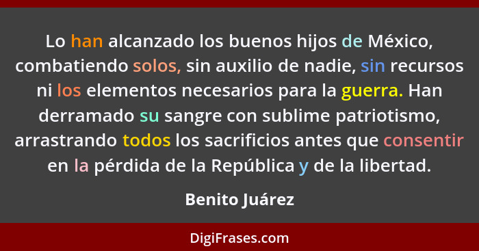 Lo han alcanzado los buenos hijos de México, combatiendo solos, sin auxilio de nadie, sin recursos ni los elementos necesarios para la... - Benito Juárez