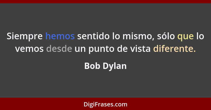 Siempre hemos sentido lo mismo, sólo que lo vemos desde un punto de vista diferente.... - Bob Dylan