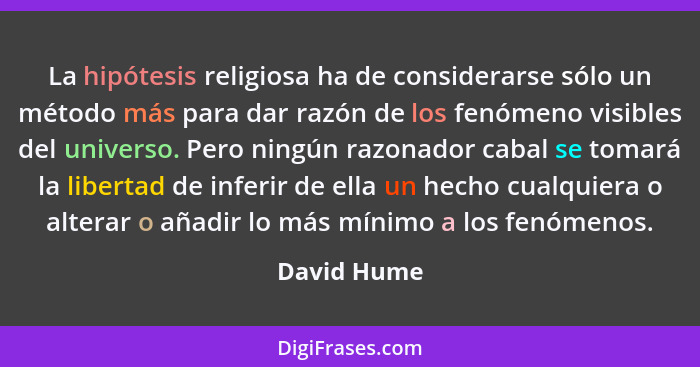 La hipótesis religiosa ha de considerarse sólo un método más para dar razón de los fenómeno visibles del universo. Pero ningún razonador... - David Hume