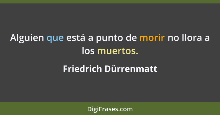 Alguien que está a punto de morir no llora a los muertos.... - Friedrich Dürrenmatt