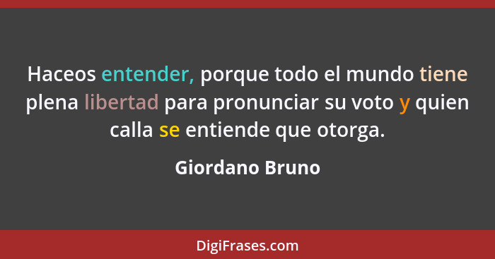 Haceos entender, porque todo el mundo tiene plena libertad para pronunciar su voto y quien calla se entiende que otorga.... - Giordano Bruno