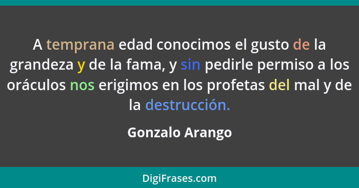 A temprana edad conocimos el gusto de la grandeza y de la fama, y sin pedirle permiso a los oráculos nos erigimos en los profetas del... - Gonzalo Arango