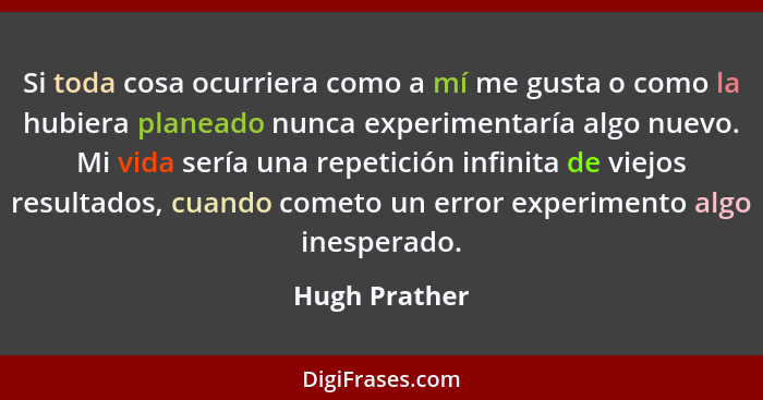 Si toda cosa ocurriera como a mí me gusta o como la hubiera planeado nunca experimentaría algo nuevo. Mi vida sería una repetición infi... - Hugh Prather