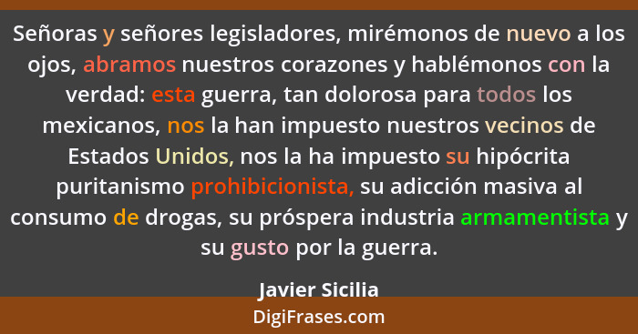 Señoras y señores legisladores, mirémonos de nuevo a los ojos, abramos nuestros corazones y hablémonos con la verdad: esta guerra, ta... - Javier Sicilia