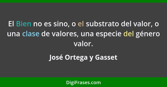 El Bien no es sino, o el substrato del valor, o una clase de valores, una especie del género valor.... - José Ortega y Gasset