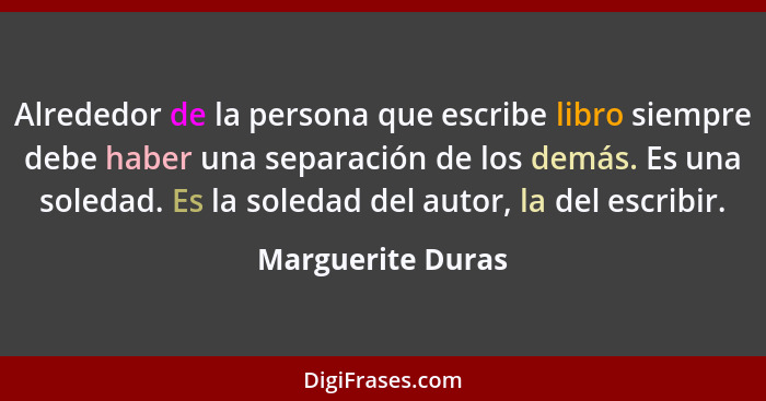 Alrededor de la persona que escribe libro siempre debe haber una separación de los demás. Es una soledad. Es la soledad del autor,... - Marguerite Duras