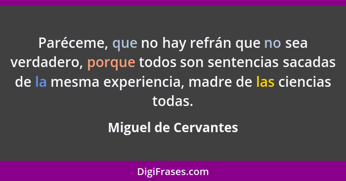 Paréceme, que no hay refrán que no sea verdadero, porque todos son sentencias sacadas de la mesma experiencia, madre de las cien... - Miguel de Cervantes