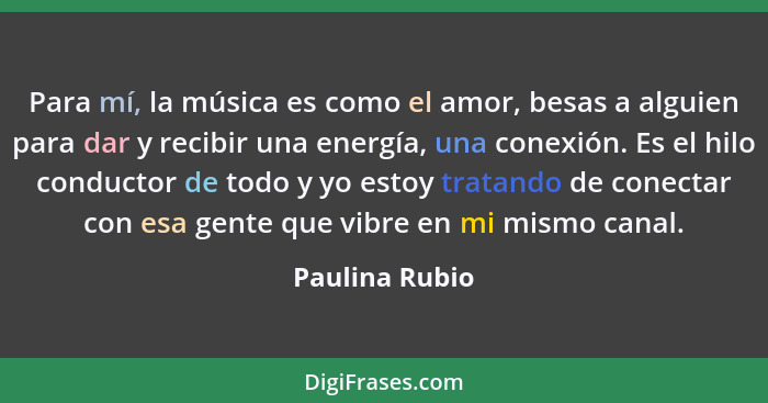 Para mí, la música es como el amor, besas a alguien para dar y recibir una energía, una conexión. Es el hilo conductor de todo y yo es... - Paulina Rubio