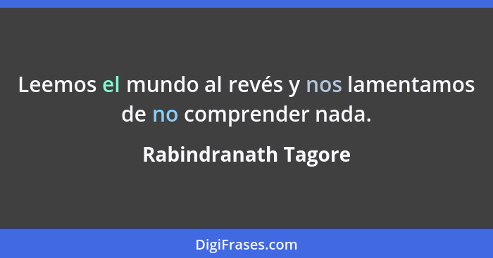 Leemos el mundo al revés y nos lamentamos de no comprender nada.... - Rabindranath Tagore