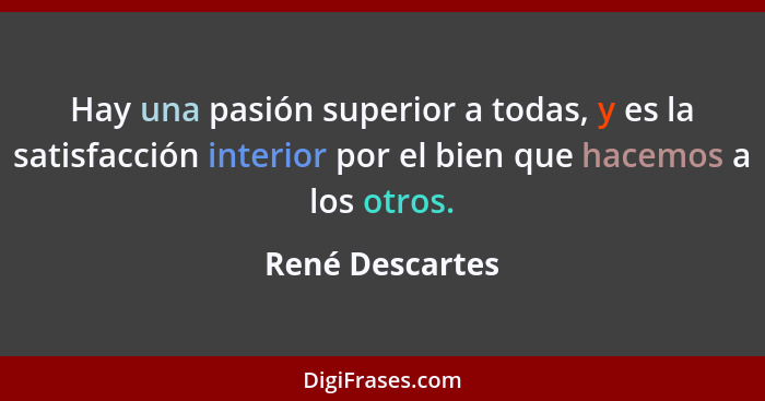Hay una pasión superior a todas, y es la satisfacción interior por el bien que hacemos a los otros.... - René Descartes