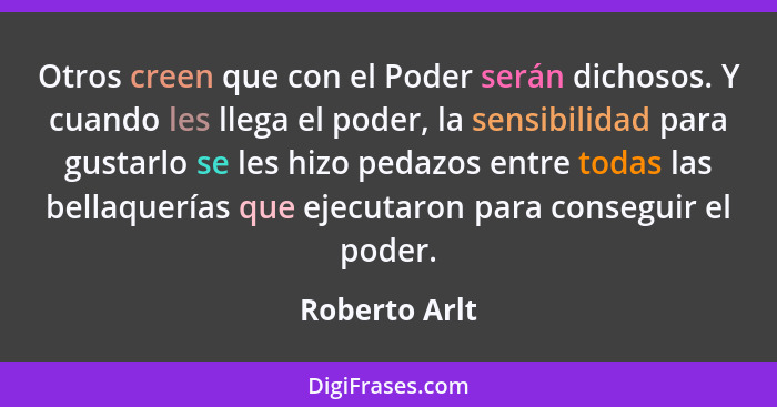 Otros creen que con el Poder serán dichosos. Y cuando les llega el poder, la sensibilidad para gustarlo se les hizo pedazos entre todas... - Roberto Arlt