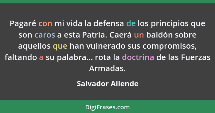 Pagaré con mi vida la defensa de los principios que son caros a esta Patria. Caerá un baldón sobre aquellos que han vulnerado sus c... - Salvador Allende