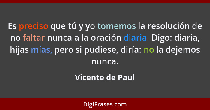 Es preciso que tú y yo tomemos la resolución de no faltar nunca a la oración diaria. Digo: diaria, hijas mías, pero si pudiese, dirí... - Vicente de Paul