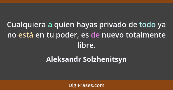 Cualquiera a quien hayas privado de todo ya no está en tu poder, es de nuevo totalmente libre.... - Aleksandr Solzhenitsyn