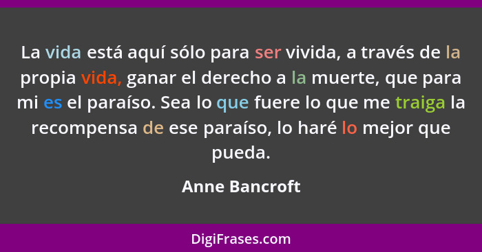 La vida está aquí sólo para ser vivida, a través de la propia vida, ganar el derecho a la muerte, que para mi es el paraíso. Sea lo qu... - Anne Bancroft