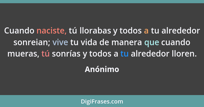 Cuando naciste, tú llorabas y todos a tu alrededor sonreian; vive tu vida de manera que cuando mueras, tú sonrías y todos a tu alrededor llo... - Anónimo