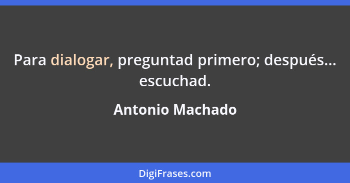 Para dialogar, preguntad primero; después... escuchad.... - Antonio Machado