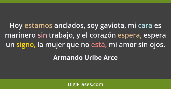 Hoy estamos anclados, soy gaviota, mi cara es marinero sin trabajo, y el corazón espera, espera un signo, la mujer que no está, m... - Armando Uribe Arce