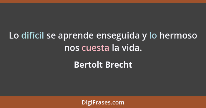 Lo difícil se aprende enseguida y lo hermoso nos cuesta la vida.... - Bertolt Brecht