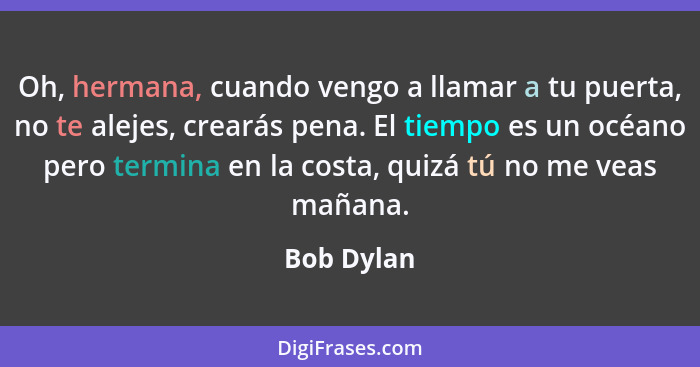 Oh, hermana, cuando vengo a llamar a tu puerta, no te alejes, crearás pena. El tiempo es un océano pero termina en la costa, quizá tú no m... - Bob Dylan