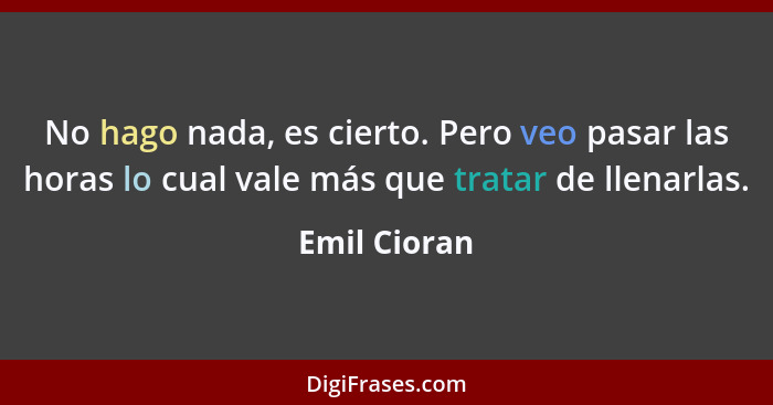 No hago nada, es cierto. Pero veo pasar las horas lo cual vale más que tratar de llenarlas.... - Emil Cioran