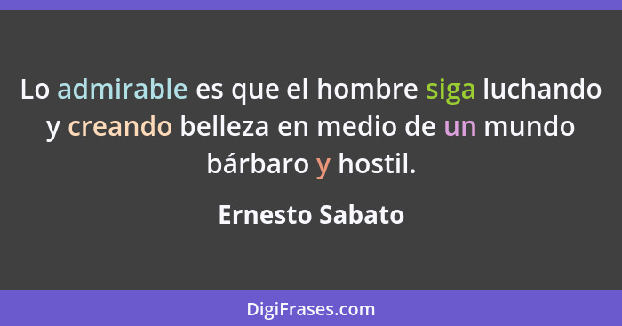 Lo admirable es que el hombre siga luchando y creando belleza en medio de un mundo bárbaro y hostil.... - Ernesto Sabato