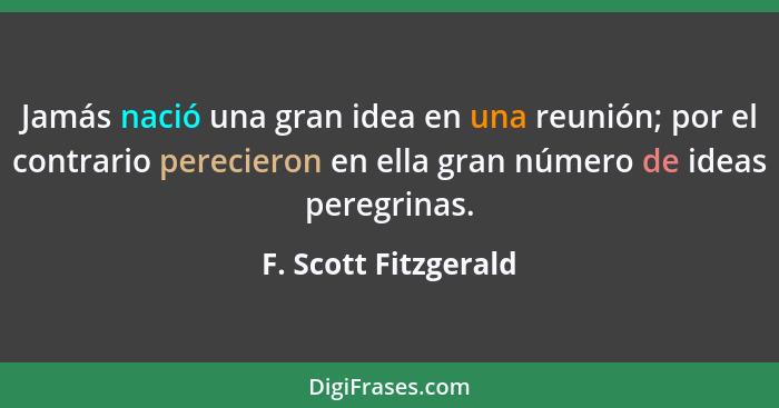 Jamás nació una gran idea en una reunión; por el contrario perecieron en ella gran número de ideas peregrinas.... - F. Scott Fitzgerald