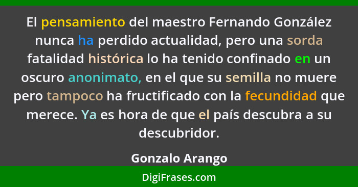 El pensamiento del maestro Fernando González nunca ha perdido actualidad, pero una sorda fatalidad histórica lo ha tenido confinado e... - Gonzalo Arango