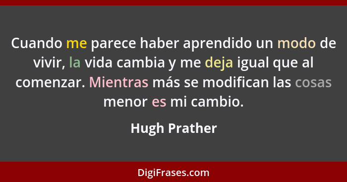 Cuando me parece haber aprendido un modo de vivir, la vida cambia y me deja igual que al comenzar. Mientras más se modifican las cosas... - Hugh Prather