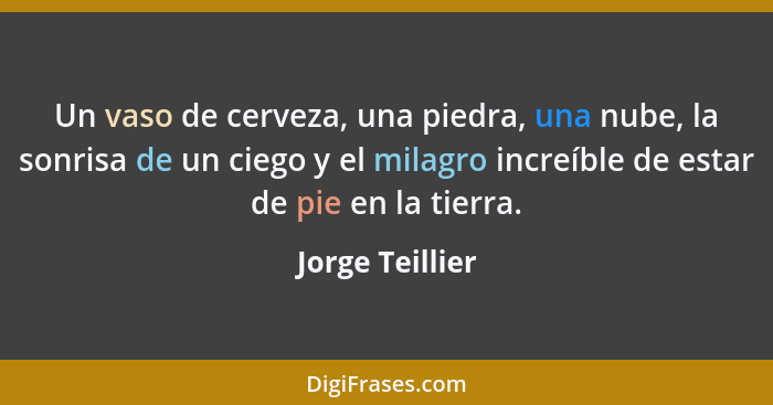 Un vaso de cerveza, una piedra, una nube, la sonrisa de un ciego y el milagro increíble de estar de pie en la tierra.... - Jorge Teillier