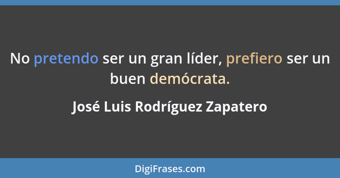 No pretendo ser un gran líder, prefiero ser un buen demócrata.... - José Luis Rodríguez Zapatero